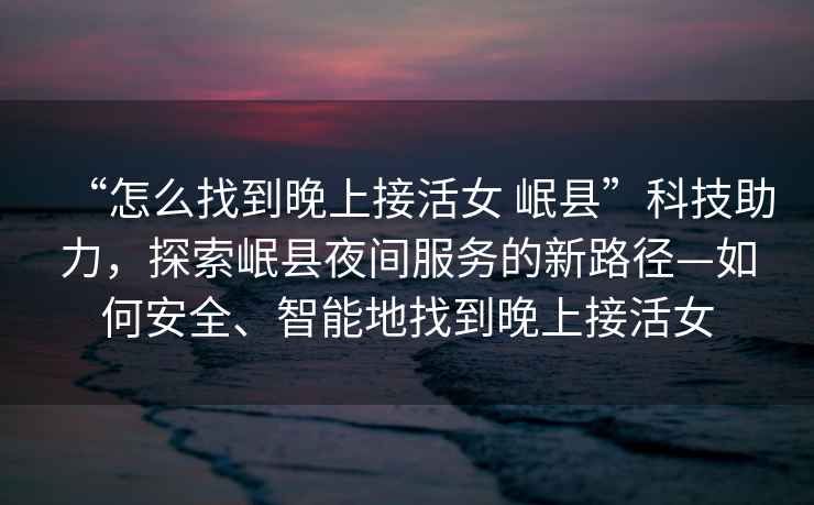 “怎么找到晚上接活女 岷縣”科技助力，探索岷縣夜間服務的新路徑—如何安全、智能地找到晚上接活女