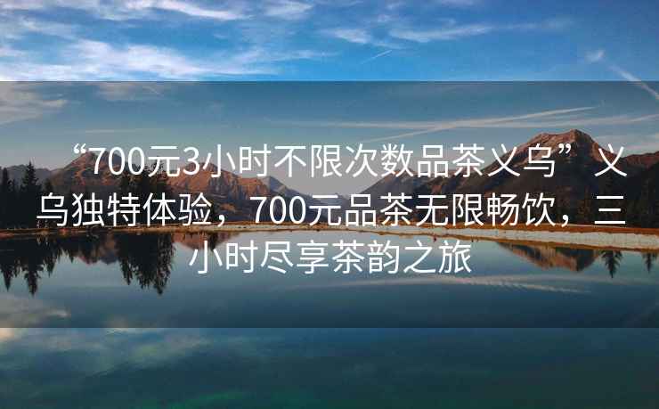 “700元3小時不限次數品茶義烏”義烏獨特體驗，700元品茶無限暢飲，三小時盡享茶韻之旅