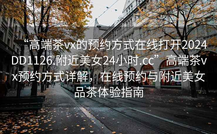 “高端茶vx的預約方式在線打開2024DD1126.附近美女24小時.cc”高端茶vx預約方式詳解，在線預約與附近美女品茶體驗指南
