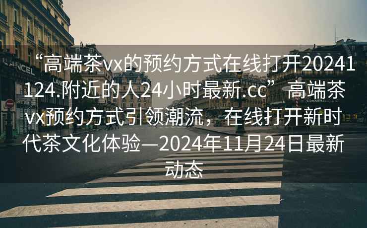“高端茶vx的預約方式在線打開20241124.附近的人24小時最新.cc”高端茶vx預約方式引領潮流，在線打開新時代茶文化體驗—2024年11月24日最新動態