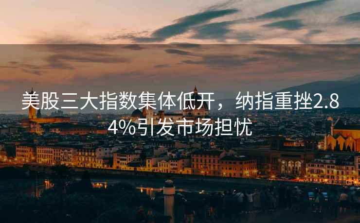 美股三大指數集體低開，納指重挫2.84%引發市場擔憂