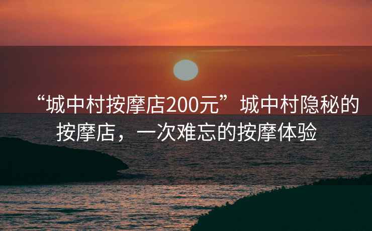“城中村按摩店200元”城中村隱秘的按摩店，一次難忘的按摩體驗
