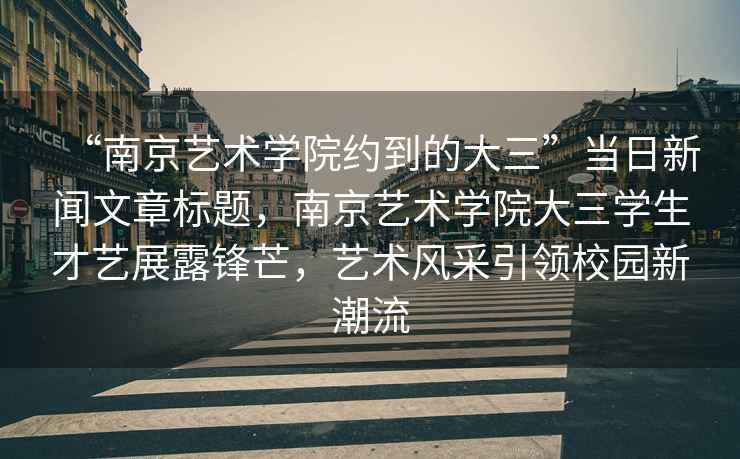 “南京藝術(shù)學(xué)院約到的大三”當(dāng)日新聞文章標(biāo)題，南京藝術(shù)學(xué)院大三學(xué)生才藝展露鋒芒，藝術(shù)風(fēng)采引領(lǐng)校園新潮流