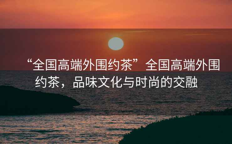 “全國高端外圍約茶”全國高端外圍約茶，品味文化與時尚的交融