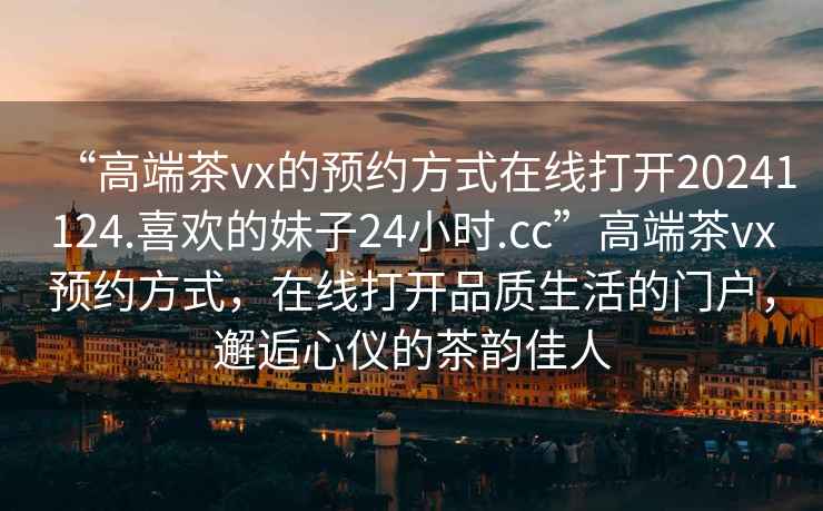 “高端茶vx的預約方式在線打開20241124.喜歡的妹子24小時.cc”高端茶vx預約方式，在線打開品質生活的門戶，邂逅心儀的茶韻佳人
