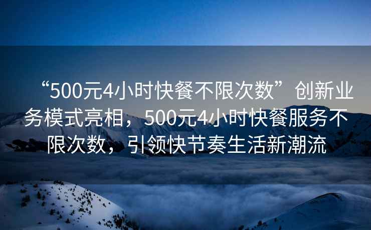 “500元4小時快餐不限次數”創新業務模式亮相，500元4小時快餐服務不限次數，引領快節奏生活新潮流