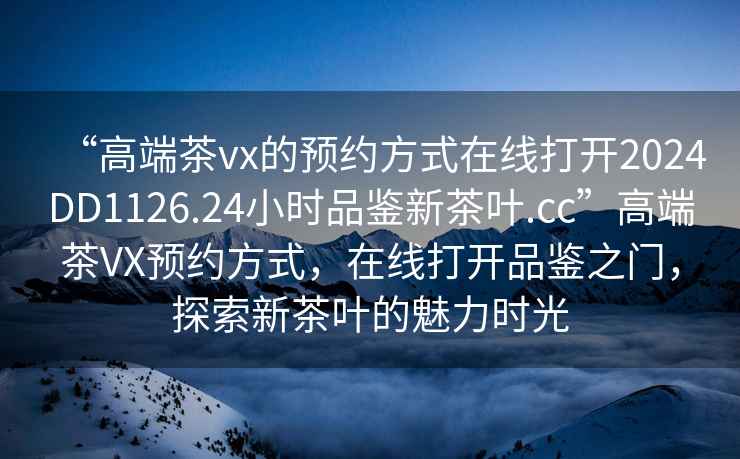 “高端茶vx的預約方式在線打開2024DD1126.24小時品鑒新茶葉.cc”高端茶VX預約方式，在線打開品鑒之門，探索新茶葉的魅力時光
