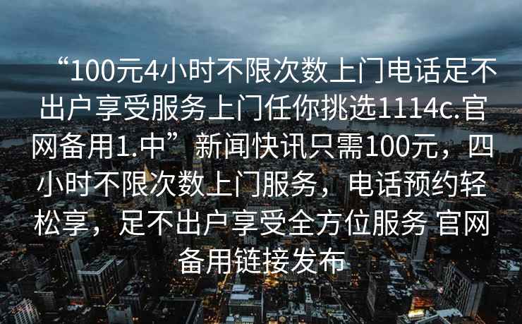 “100元4小時不限次數上門電話足不出戶享受服務上門任你挑選1114c.官網備用1.中”新聞快訊只需100元，四小時不限次數上門服務，電話預約輕松享，足不出戶享受全方位服務 官網備用鏈接發布