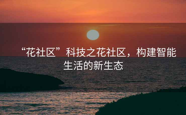 “花社區(qū)”科技之花社區(qū)，構(gòu)建智能生活的新生態(tài)