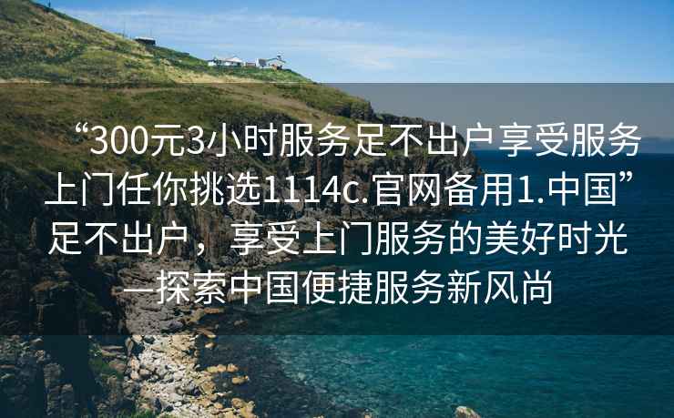 “300元3小時服務足不出戶享受服務上門任你挑選1114c.官網備用1.中國”足不出戶，享受上門服務的美好時光—探索中國便捷服務新風尚