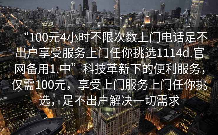 “100元4小時(shí)不限次數(shù)上門電話足不出戶享受服務(wù)上門任你挑選1114d.官網(wǎng)備用1.中”科技革新下的便利服務(wù)，僅需100元，享受上門服務(wù)上門任你挑選，足不出戶解決一切需求