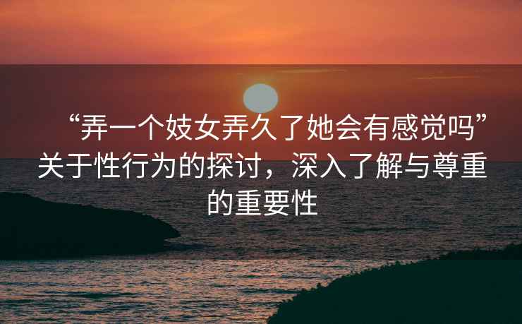 “弄一個妓女弄久了她會有感覺嗎”關于性行為的探討，深入了解與尊重的重要性