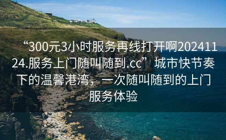 “300元3小時服務再線打開啊20241124.服務上門隨叫隨到.cc”城市快節奏下的溫馨港灣，一次隨叫隨到的上門服務體驗