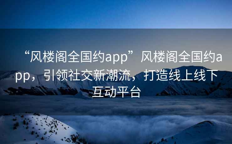 “風樓閣全國約app”風樓閣全國約app，引領社交新潮流，打造線上線下互動平臺