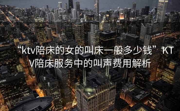 “ktv陪床的女的叫床一般多少錢”KTV陪床服務中的叫聲費用解析