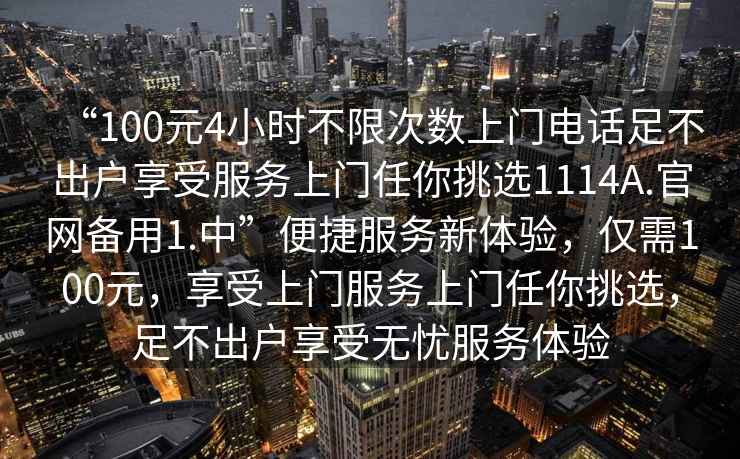 “100元4小時不限次數上門電話足不出戶享受服務上門任你挑選1114A.官網備用1.中”便捷服務新體驗，僅需100元，享受上門服務上門任你挑選，足不出戶享受無憂服務體驗