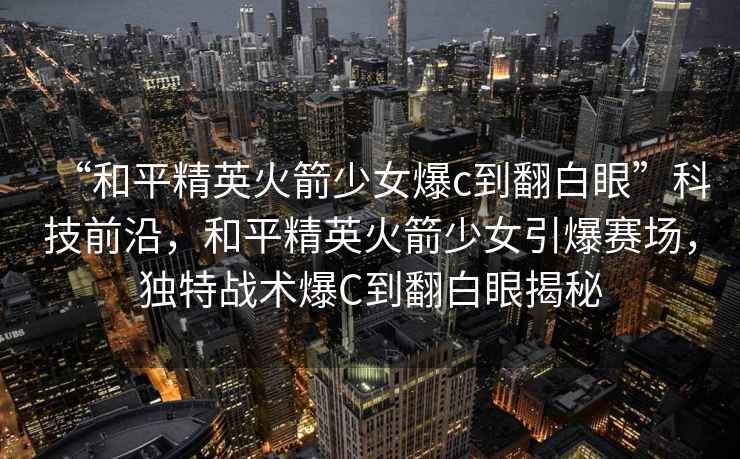 “和平精英火箭少女爆c到翻白眼”科技前沿，和平精英火箭少女引爆賽場，獨特戰術爆C到翻白眼揭秘