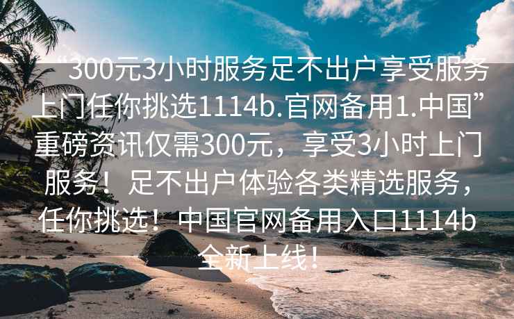 “300元3小時服務足不出戶享受服務上門任你挑選1114b.官網備用1.中國”重磅資訊僅需300元，享受3小時上門服務！足不出戶體驗各類精選服務，任你挑選！中國官網備用入口1114b全新上線！