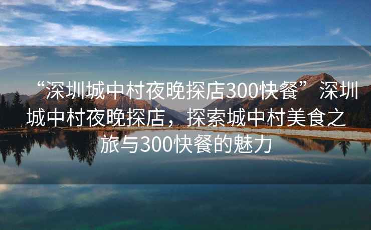 “深圳城中村夜晚探店300快餐”深圳城中村夜晚探店，探索城中村美食之旅與300快餐的魅力
