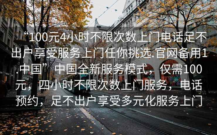 “100元4小時不限次數上門電話足不出戶享受服務上門任你挑選.官網備用1.中國”中國全新服務模式，僅需100元，四小時不限次數上門服務，電話預約，足不出戶享受多元化服務上門