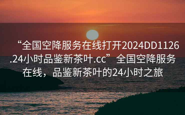 “全國空降服務在線打開2024DD1126.24小時品鑒新茶葉.cc”全國空降服務在線，品鑒新茶葉的24小時之旅