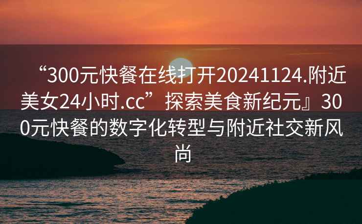“300元快餐在線打開20241124.附近美女24小時.cc”探索美食新紀元』300元快餐的數字化轉型與附近社交新風尚