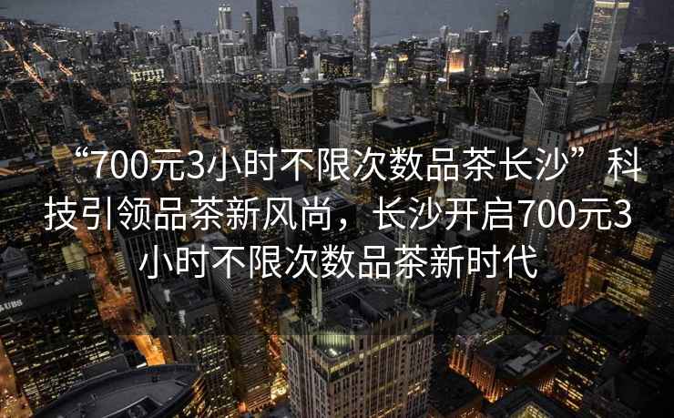 “700元3小時不限次數品茶長沙”科技引領品茶新風尚，長沙開啟700元3小時不限次數品茶新時代