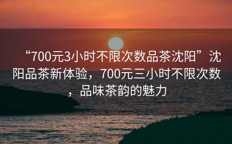 “700元3小時(shí)不限次數(shù)品茶沈陽(yáng)”沈陽(yáng)品茶新體驗(yàn)，700元三小時(shí)不限次數(shù)，品味茶韻的魅力