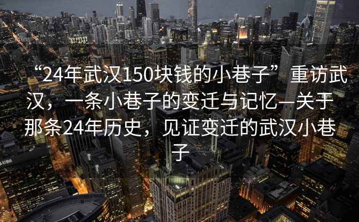 “24年武漢150塊錢的小巷子”重訪武漢，一條小巷子的變遷與記憶—關于那條24年歷史，見證變遷的武漢小巷子
