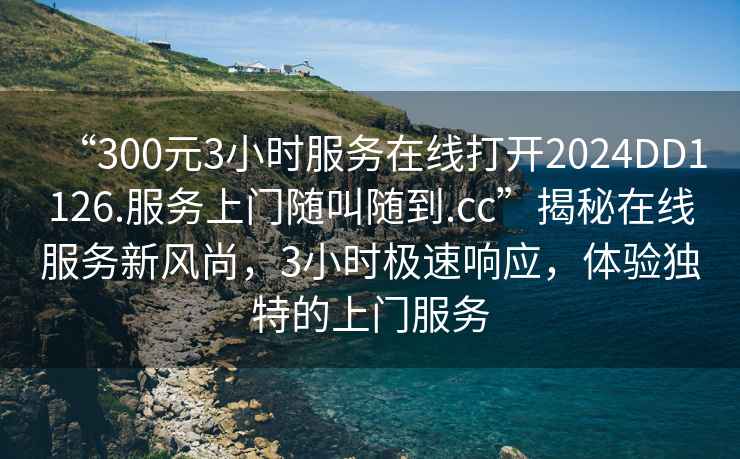 “300元3小時服務在線打開2024DD1126.服務上門隨叫隨到.cc”揭秘在線服務新風尚，3小時極速響應，體驗獨特的上門服務