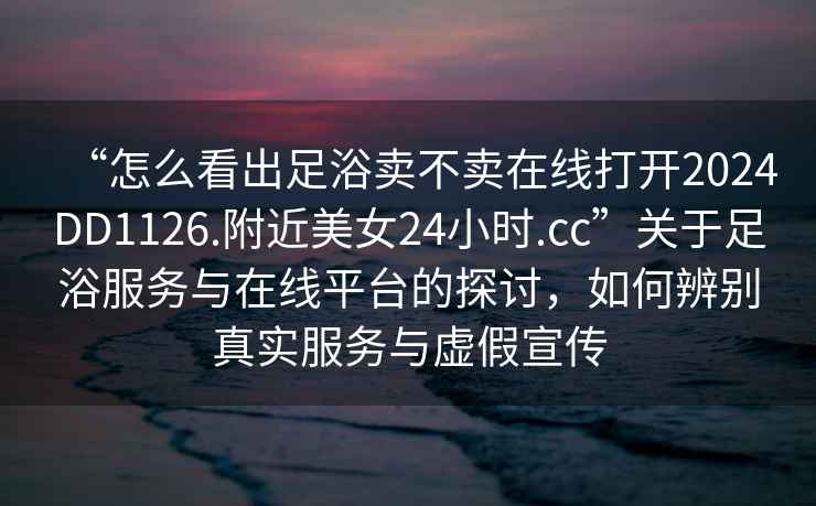 “怎么看出足浴賣(mài)不賣(mài)在線打開(kāi)2024DD1126.附近美女24小時(shí).cc”關(guān)于足浴服務(wù)與在線平臺(tái)的探討，如何辨別真實(shí)服務(wù)與虛假宣傳