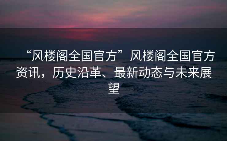 “風樓閣全國官方”風樓閣全國官方資訊，歷史沿革、最新動態與未來展望