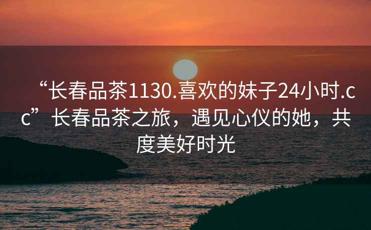 “長春品茶1130.喜歡的妹子24小時.cc”長春品茶之旅，遇見心儀的她，共度美好時光