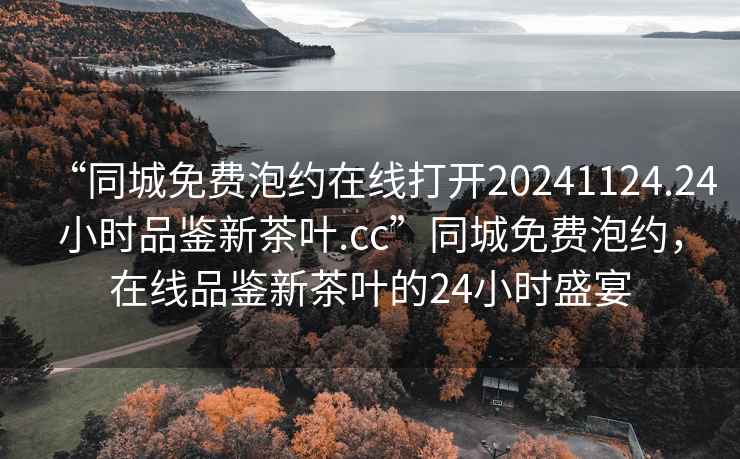 “同城免費泡約在線打開20241124.24小時品鑒新茶葉.cc”同城免費泡約，在線品鑒新茶葉的24小時盛宴