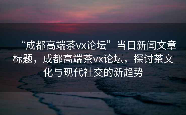 “成都高端茶vx論壇”當日新聞文章標題，成都高端茶vx論壇，探討茶文化與現代社交的新趨勢