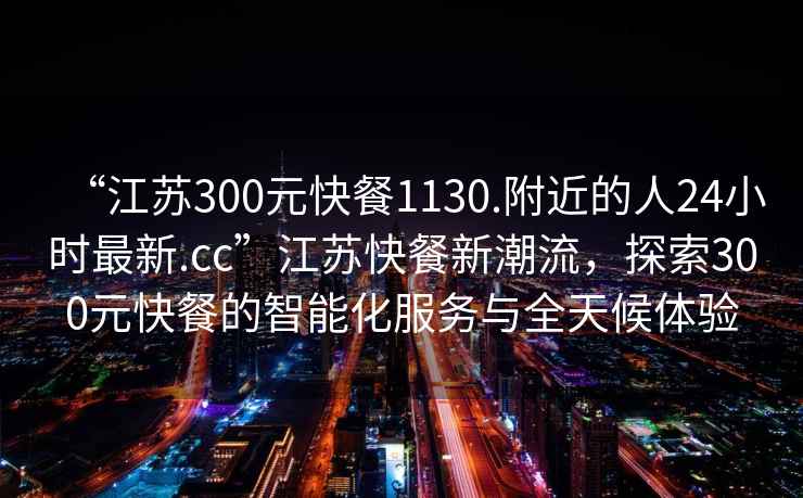 “江蘇300元快餐1130.附近的人24小時最新.cc”江蘇快餐新潮流，探索300元快餐的智能化服務與全天候體驗