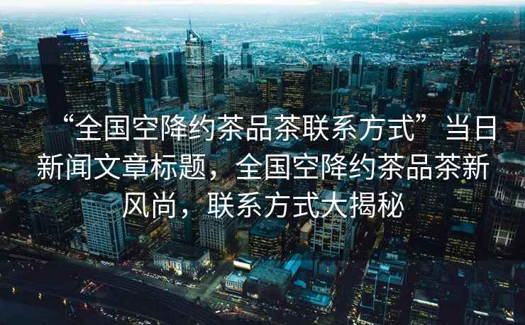 “全國空降約茶品茶聯系方式”當日新聞文章標題，全國空降約茶品茶新風尚，聯系方式大揭秘