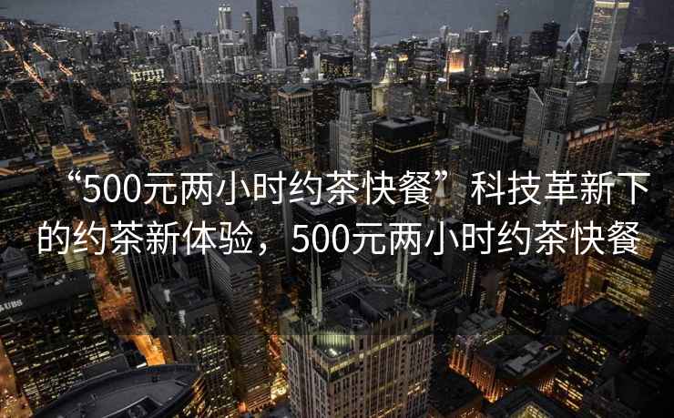 “500元兩小時約茶快餐”科技革新下的約茶新體驗，500元兩小時約茶快餐