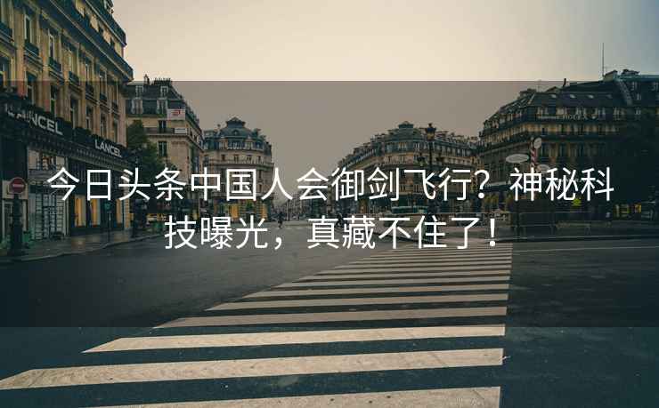 今日頭條中國人會御劍飛行？神秘科技曝光，真藏不住了！