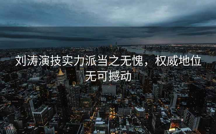 劉濤演技實力派當(dāng)之無愧，權(quán)威地位無可撼動