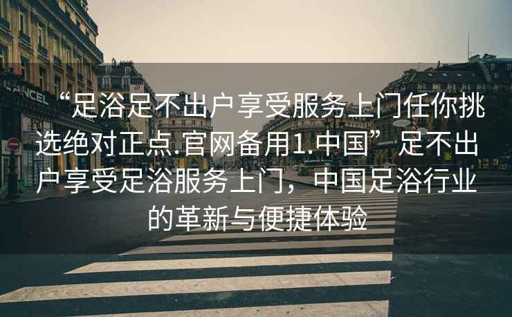 “足浴足不出戶享受服務(wù)上門任你挑選絕對正點.官網(wǎng)備用1.中國”足不出戶享受足浴服務(wù)上門，中國足浴行業(yè)的革新與便捷體驗