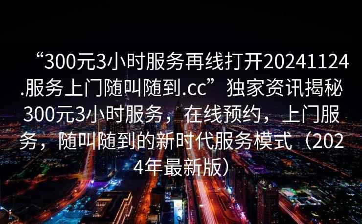 “300元3小時服務再線打開20241124.服務上門隨叫隨到.cc”獨家資訊揭秘300元3小時服務，在線預約，上門服務，隨叫隨到的新時代服務模式（2024年最新版）