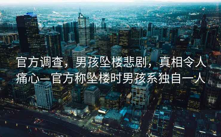 官方調查，男孩墜樓悲劇，真相令人痛心—官方稱墜樓時男孩系獨自一人