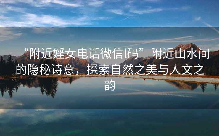 “附近婬女電話微信l碼”附近山水間的隱秘詩意，探索自然之美與人文之韻