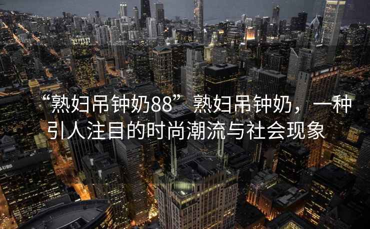 “熟婦吊鐘奶88”熟婦吊鐘奶，一種引人注目的時尚潮流與社會現象
