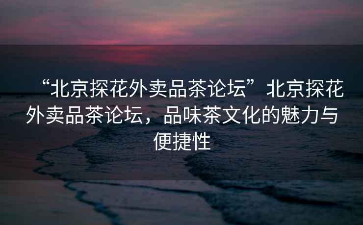 “北京探花外賣品茶論壇”北京探花外賣品茶論壇，品味茶文化的魅力與便捷性