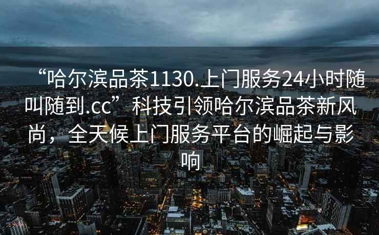 “哈爾濱品茶1130.上門服務24小時隨叫隨到.cc”科技引領哈爾濱品茶新風尚，全天候上門服務平臺的崛起與影響