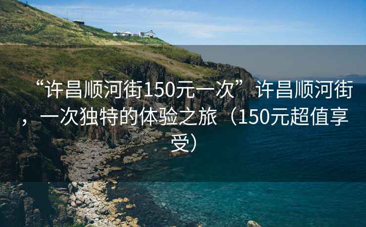 “許昌順河街150元一次”許昌順河街，一次獨特的體驗之旅（150元超值享受）
