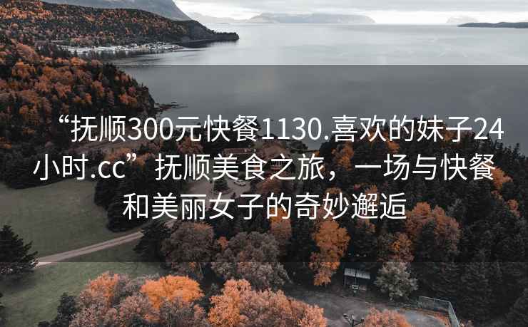 “撫順300元快餐1130.喜歡的妹子24小時(shí).cc”撫順美食之旅，一場與快餐和美麗女子的奇妙邂逅