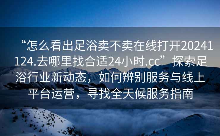 “怎么看出足浴賣不賣在線打開20241124.去哪里找合適24小時.cc”探索足浴行業新動態，如何辨別服務與線上平臺運營，尋找全天候服務指南